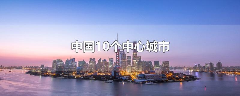 中国10个中心城市（中国有哪几个中心城市）