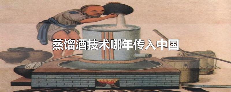 蒸馏酒技术哪年传入中国（蒸酒技术什么时候引入中国的）