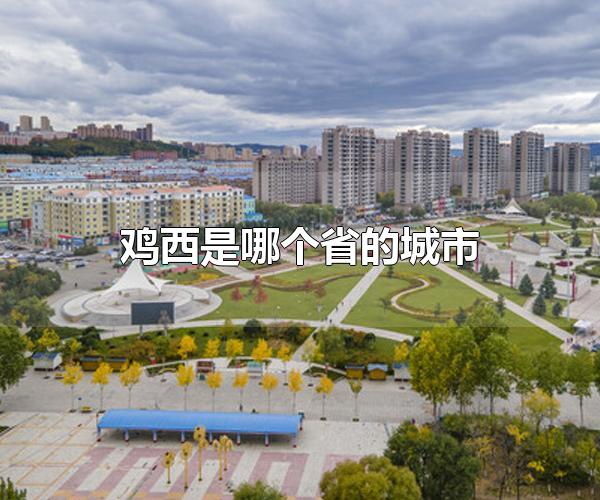 鸡西是哪个省的城市 鸡西是黑龙江省的城市（鸡西市是哪个省的城市）