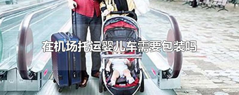 在机场托运婴儿车需要包装吗（坐飞机婴儿车没有包装可以托运吗）