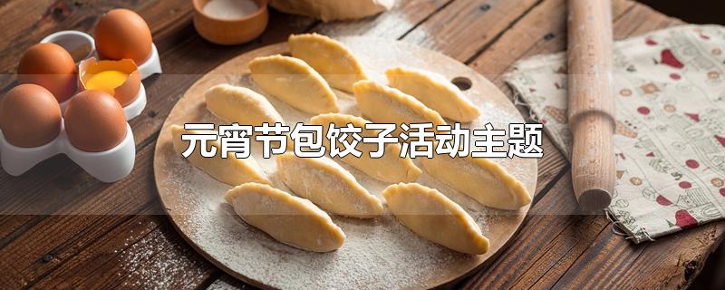 元宵节包饺子活动主题（小年包饺子主题活动）